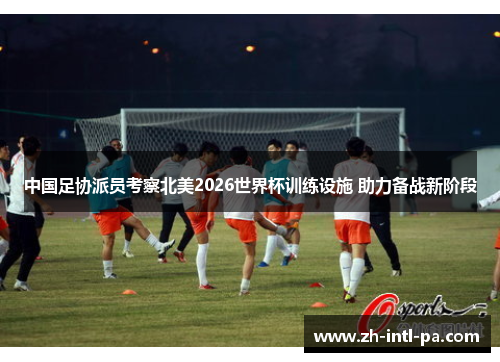 中国足协派员考察北美2026世界杯训练设施 助力备战新阶段