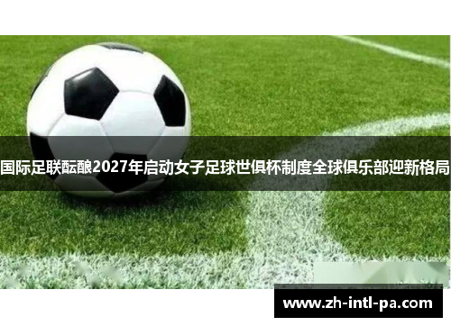 国际足联酝酿2027年启动女子足球世俱杯制度全球俱乐部迎新格局 国际足联酝酿2027年启动女子足球世俱杯制度全球俱乐部迎新格局