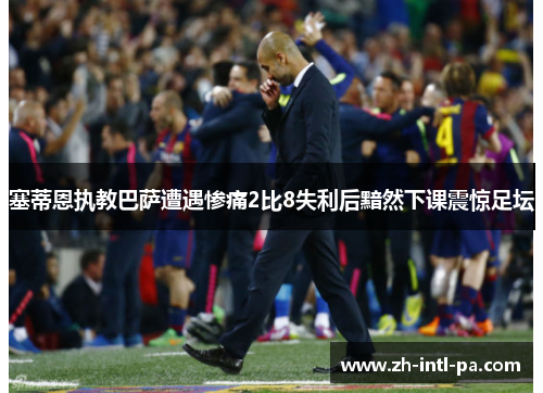 塞蒂恩执教巴萨遭遇惨痛2比8失利后黯然下课震惊足坛