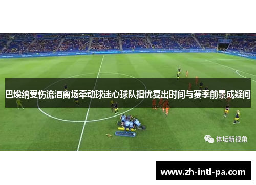 巴埃纳受伤流泪离场牵动球迷心球队担忧复出时间与赛季前景成疑问