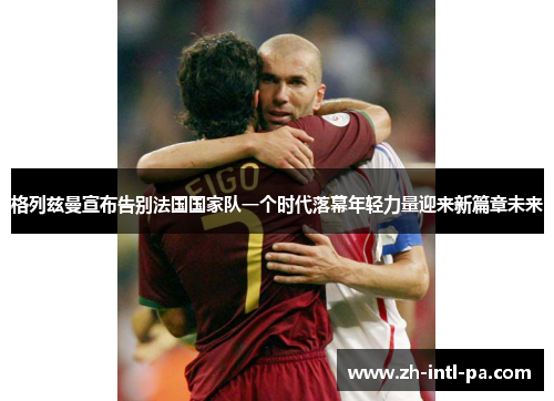 格列兹曼宣布告别法国国家队一个时代落幕年轻力量迎来新篇章未来