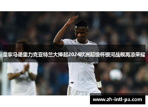 皇家马德里力克亚特兰大捧起2024欧洲超级杯银河战舰再添荣耀