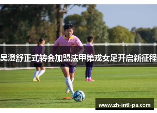 吴澄舒正式转会加盟法甲第戎女足开启新征程 吴澄舒正式转会加盟法甲第戎女足开启新征程