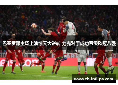 巴塞罗那主场上演惊天大逆转 力克对手成功晋级欧冠八强