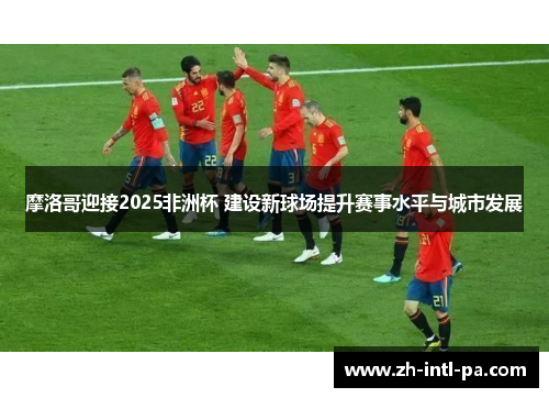 摩洛哥迎接2025非洲杯 建设新球场提升赛事水平与城市发展