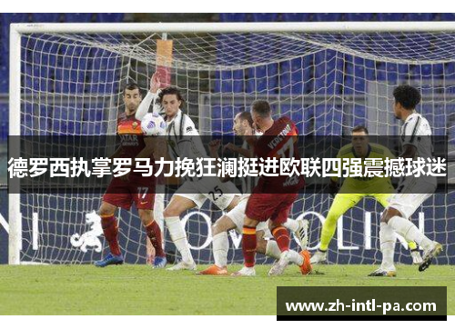 德罗西执掌罗马力挽狂澜挺进欧联四强震撼球迷