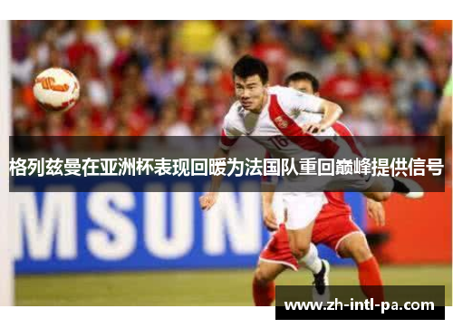 格列兹曼在亚洲杯表现回暖为法国队重回巅峰提供信号 格列兹曼在亚洲杯表现回暖为法国队重回巅峰提供信号