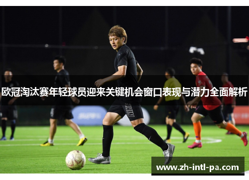 欧冠淘汰赛年轻球员迎来关键机会窗口表现与潜力全面解析 欧冠淘汰赛年轻球员迎来关键机会窗口表现与潜力全面解析