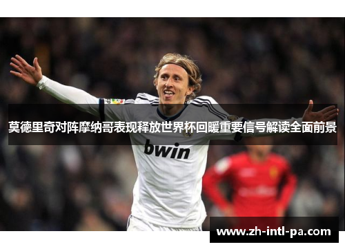 莫德里奇对阵摩纳哥表现释放世界杯回暖重要信号解读全面前景 莫德里奇对阵摩纳哥表现释放世界杯回暖重要信号解读全面前景